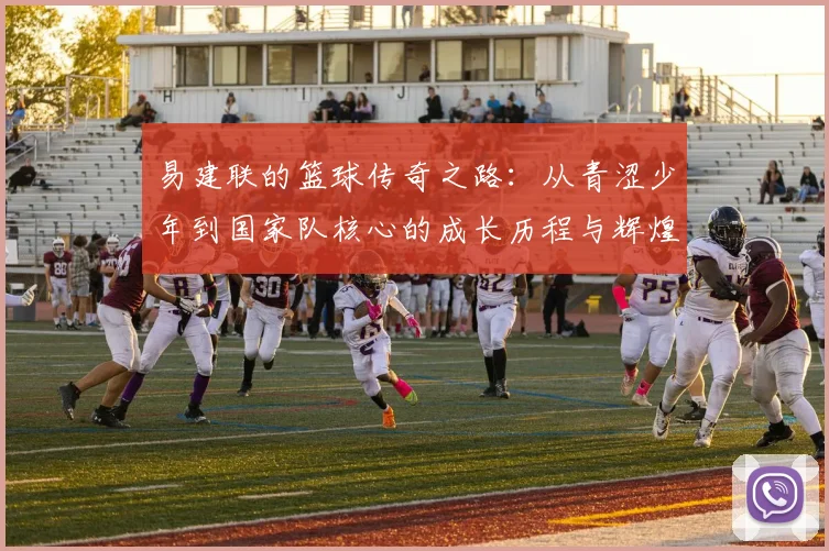 易建联的篮球传奇之路：从青涩少年到国家队核心的成长历程与辉煌成就